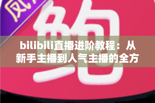 bilibili直播进阶教程：从新手主播到人气主播的全方位实战指南
