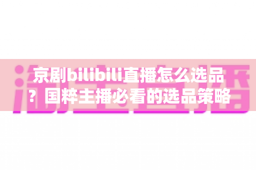 京剧bilibili直播怎么选品？国粹主播必看的选品策略与实战全指南