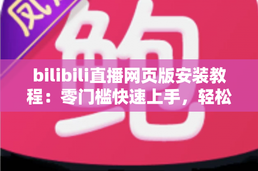 bilibili直播网页版安装教程:零门槛快速上手,轻松畅享高清直播新体验 bilibili直播网页版安装教程:零门槛快速上手,轻松畅享高清直播新体验