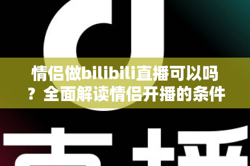 情侣做bilibili直播可以吗?全面解读情侣开播的条件、优势与运营攻略 情侣做bilibili直播可以吗?全面解读情侣开播的条件、优势与运营攻略