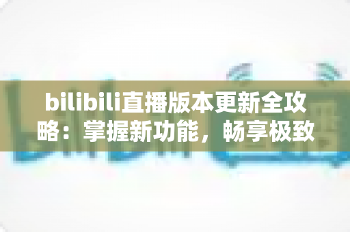 bilibili直播版本更新全攻略:掌握新功能,畅享极致直播观看体验 bilibili直播版本更新全攻略:掌握新功能,畅享极致直播观看体验