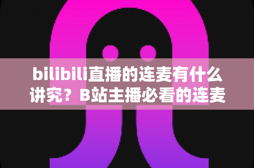 bilibili直播的连麦有什么讲究？B站主播必看的连麦玩法、礼仪规范与涨粉避坑全攻略