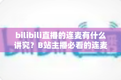 bilibili直播的连麦有什么讲究？B站主播必看的连麦玩法、礼仪规范与涨粉避坑全攻略