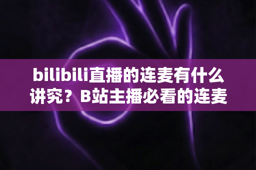 bilibili直播的连麦有什么讲究？B站主播必看的连麦玩法、礼仪规范与涨粉避坑全攻略