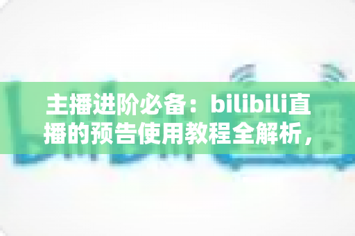 主播进阶必备：bilibili直播的预告使用教程全解析，从零学会预告设置，轻松提升直播间人气与粉丝粘性