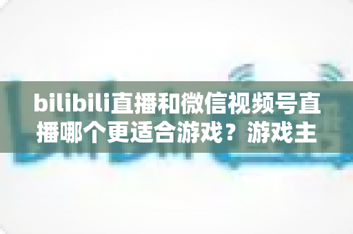 bilibili直播和微信视频号直播哪个更适合游戏?游戏主播选平台深度对比与实战指南 bilibili直播和微信视频号直播哪个更适合游戏?游戏主播选平台深度对比与实战指南