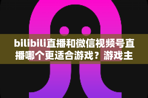 bilibili直播和微信视频号直播哪个更适合游戏？游戏主播选平台深度对比与实战指南