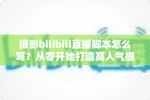 摄影bilibili直播脚本怎么写？从零开始打造高人气摄影直播间的完整指南