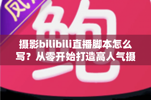 摄影bilibili直播脚本怎么写？从零开始打造高人气摄影直播间的完整指南