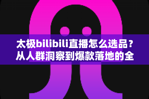 太极bilibili直播怎么选品?从人群洞察到爆款落地的全链路选品实战指南 太极bilibili直播怎么选品?从人群洞察到爆款落地的全链路选品实战指南