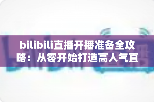 bilibili直播开播准备全攻略:从零开始打造高人气直播间的完整指南 bilibili直播开播准备全攻略:从零开始打造高人气直播间的完整指南