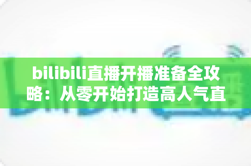 bilibili直播开播准备全攻略：从零开始打造高人气直播间的完整指南