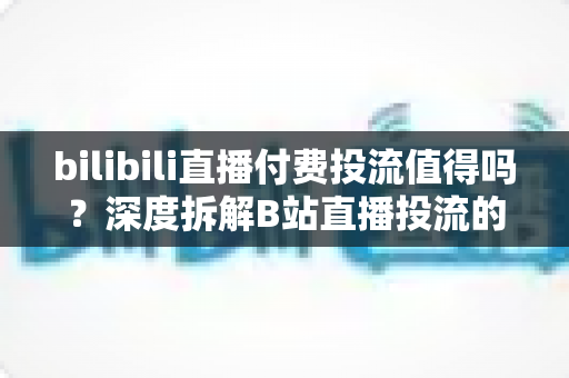 bilibili直播付费投流值得吗？深度拆解B站直播投流的成本、收益与实战打法
