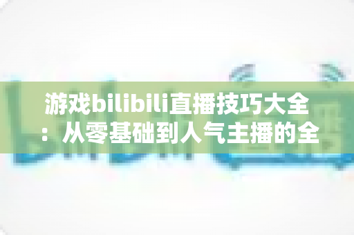 游戏bilibili直播技巧大全:从零基础到人气主播的全方位实战指南 游戏bilibili直播技巧大全:从零基础到人气主播的全方位实战指南