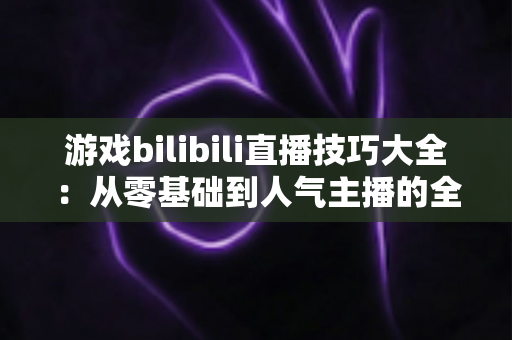 游戏bilibili直播技巧大全:从零基础到人气主播的全方位实战指南 游戏bilibili直播技巧大全:从零基础到人气主播的全方位实战指南