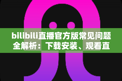 bilibili直播官方版常见问题全解析：下载安装、观看直播与故障排除一站式实用指南