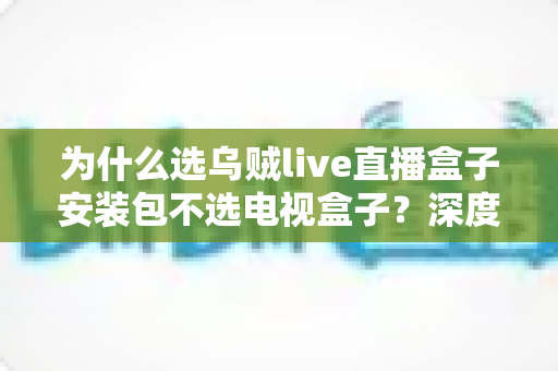 为什么选乌贼live直播盒子安装包不选电视盒子？深度解析软件直播方案的核心优势