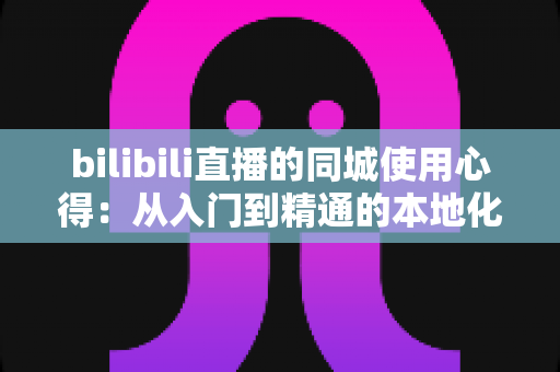 bilibili直播的同城使用心得：从入门到精通的本地化观看与开播完全指南