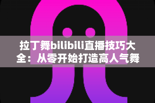 拉丁舞bilibili直播技巧大全：从零开始打造高人气舞蹈直播间的实战指南