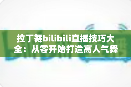 拉丁舞bilibili直播技巧大全：从零开始打造高人气舞蹈直播间的实战指南