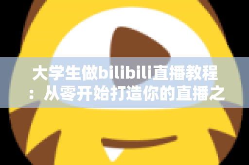 大学生做bilibili直播教程:从零开始打造你的直播之路完整指南 大学生做bilibili直播教程:从零开始打造你的直播之路完整指南