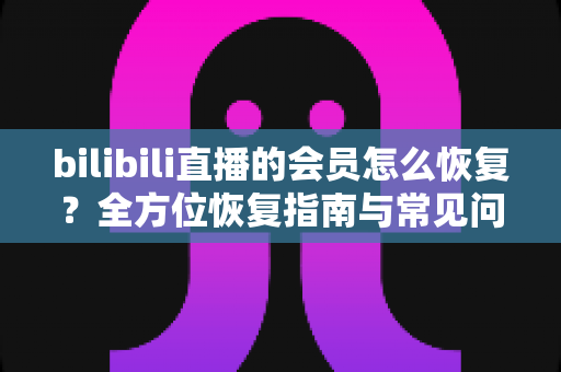 bilibili直播的会员怎么恢复？全方位恢复指南与常见问题详解