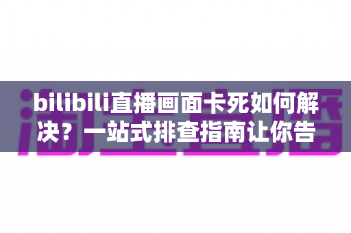 bilibili直播画面卡死如何解决？一站式排查指南让你告别卡顿畅享直播