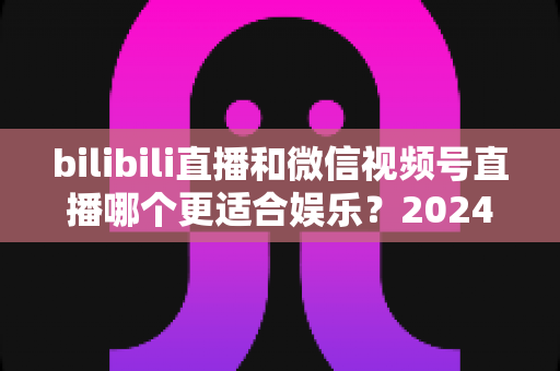 bilibili直播和微信视频号直播哪个更适合娱乐？2024年最全平台对比与选择指南