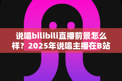 说唱bilibili直播前景怎么样?2025年说唱主播在B站的发展机遇与变现路径全解析 说唱bilibili直播前景怎么样?2025年说唱主播在B站的发展机遇与变现路径全解析