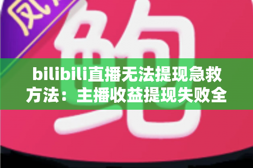 bilibili直播无法提现急救方法：主播收益提现失败全面解决指南