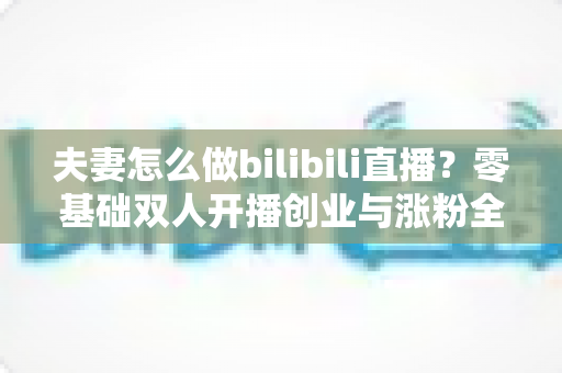 夫妻怎么做bilibili直播？零基础双人开播创业与涨粉全攻略