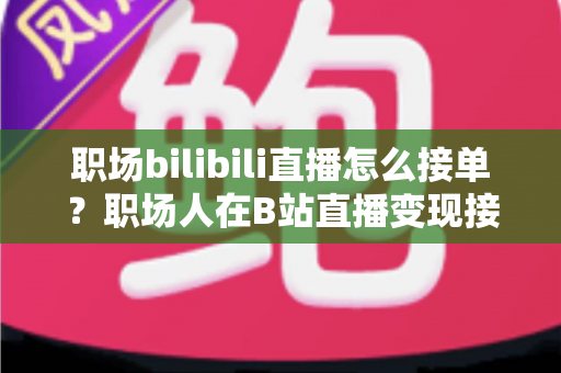 职场bilibili直播怎么接单？职场人在B站直播变现接单的全流程实战指南