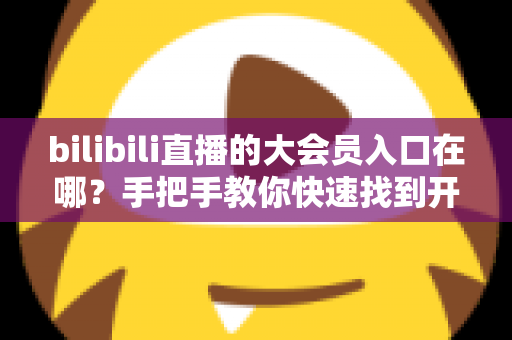 bilibili直播的大会员入口在哪？手把手教你快速找到开通位置，畅享B站全部特权