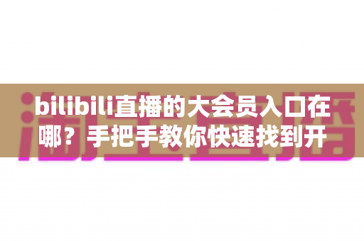 bilibili直播的大会员入口在哪？手把手教你快速找到开通位置，畅享B站全部特权