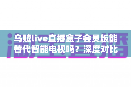乌贼live直播盒子会员版能替代智能电视吗？深度对比解析，帮你选对家庭观影新方案