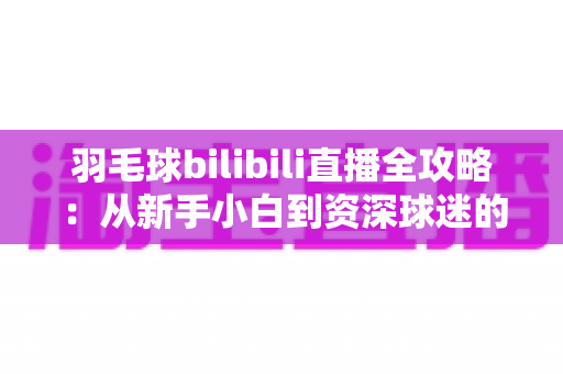 羽毛球bilibili直播全攻略：从新手小白到资深球迷的一站式观赛指南