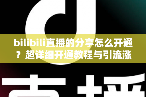 bilibili直播的分享怎么开通？超详细开通教程与引流涨人气技巧全解析