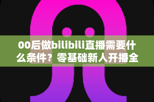 00后做bilibili直播需要什么条件?零基础新人开播全攻略与避坑指南 00后做bilibili直播需要什么条件?零基础新人开播全攻略与避坑指南