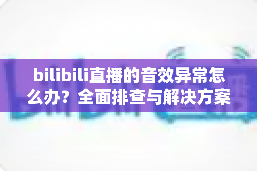 bilibili直播的音效异常怎么办？全面排查与解决方案指南，让你畅享高清直播体验