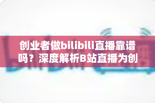 创业者做bilibili直播靠谱吗？深度解析B站直播为创业带来的机遇、风险与实操策略
