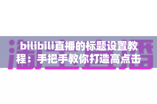 bilibili直播的标题设置教程：手把手教你打造高点击率直播间