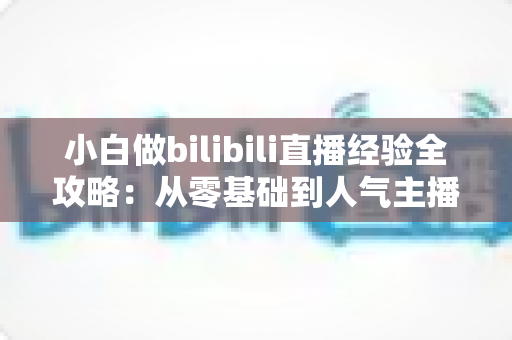 小白做bilibili直播经验全攻略:从零基础到人气主播的实战指南 小白做bilibili直播经验全攻略:从零基础到人气主播的实战指南