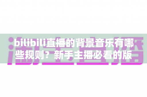 bilibili直播的背景音乐有哪些规则?新手主播必看的版权合规与避坑全指南 bilibili直播的背景音乐有哪些规则?新手主播必看的版权合规与避坑全指南