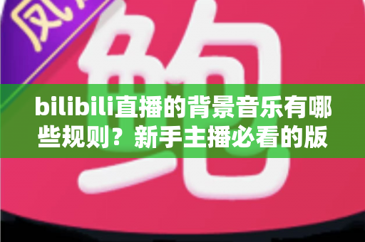 bilibili直播的背景音乐有哪些规则？新手主播必看的版权合规与避坑全指南