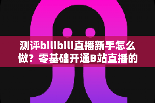 测评bilibili直播新手怎么做?零基础开通B站直播的完整实操指南 测评bilibili直播新手怎么做?零基础开通B站直播的完整实操指南