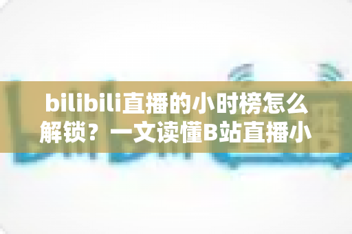bilibili直播的小时榜怎么解锁？一文读懂B站直播小时榜的解锁条件与上榜全攻略