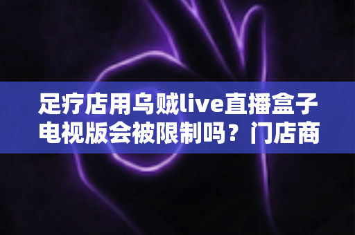 足疗店用乌贼live直播盒子电视版会被限制吗？门店商用限制与合规使用全解析