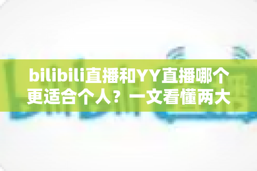 bilibili直播和YY直播哪个更适合个人？一文看懂两大平台差异，助你选出最佳开播阵地