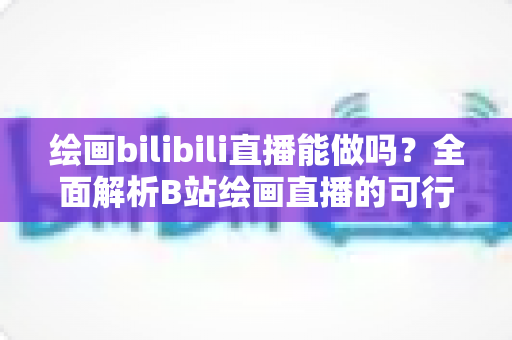 绘画bilibili直播能做吗？全面解析B站绘画直播的可行性、开通步骤与变现方法