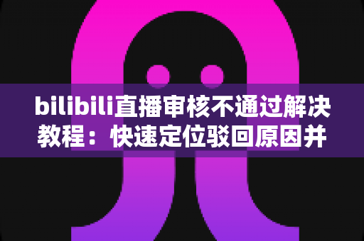 bilibili直播审核不通过解决教程：快速定位驳回原因并一步修复的完整指南